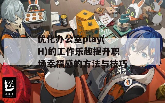 优化办公室play(H)的工作乐趣提升职场幸福感的方法与技巧