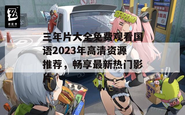 三年片大全免费观看国语2023年高清资源推荐，畅享最新热门影片