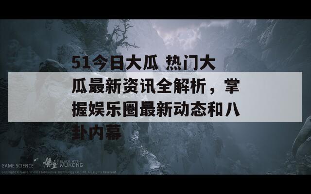 51今日大瓜 热门大瓜最新资讯全解析，掌握娱乐圈最新动态和八卦内幕