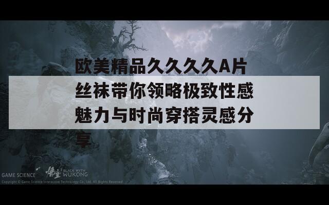 欧美精品久久久久A片丝袜带你领略极致性感魅力与时尚穿搭灵感分享