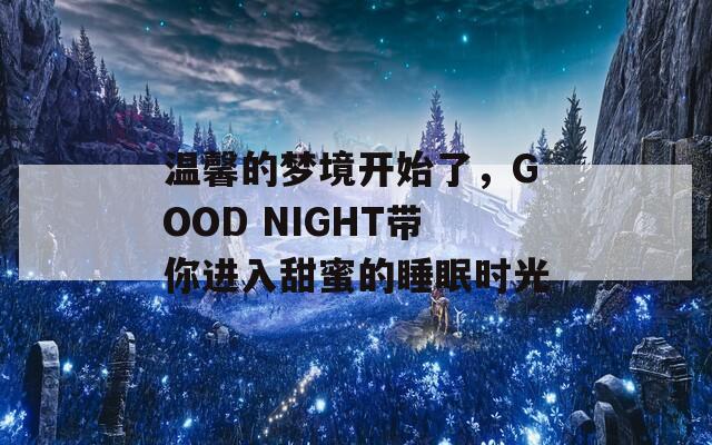 温馨的梦境开始了，GOOD NIGHT带你进入甜蜜的睡眠时光