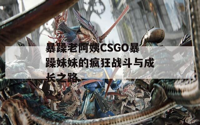 暴躁老阿姨CSGO暴躁妹妹的疯狂战斗与成长之路