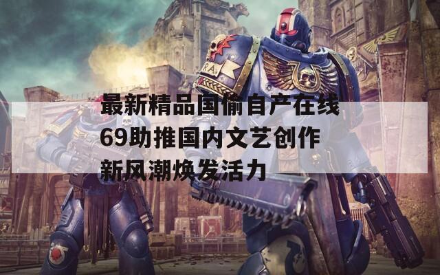 最新精品国偷自产在线69助推国内文艺创作新风潮焕发活力