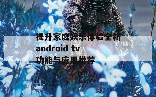 提升家庭娱乐体验全新android tv功能与应用推荐