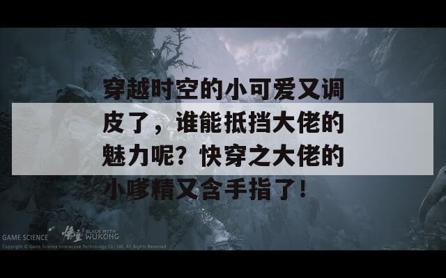 穿越时空的小可爱又调皮了，谁能抵挡大佬的魅力呢？快穿之大佬的小嗲精又含手指了！