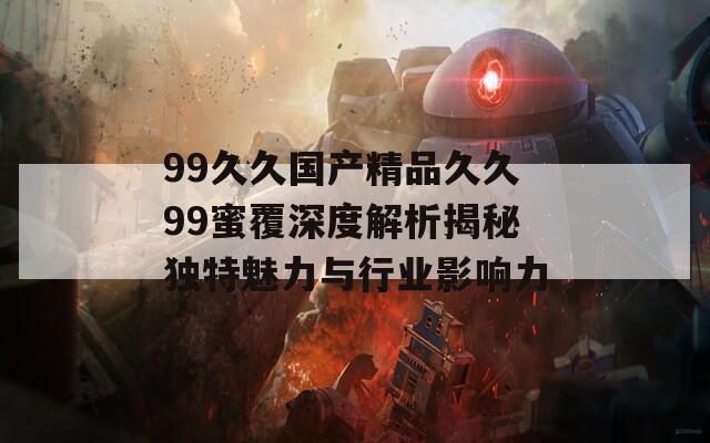 99久久国产精品久久99蜜覆深度解析揭秘独特魅力与行业影响力