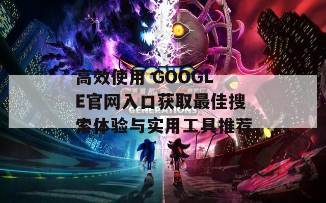 高效使用 GOOGLE官网入口获取最佳搜索体验与实用工具推荐