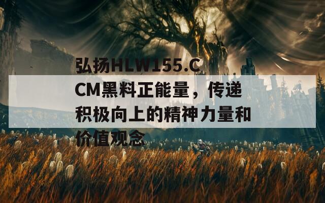 弘扬HLW155.CCM黑料正能量，传递积极向上的精神力量和价值观念