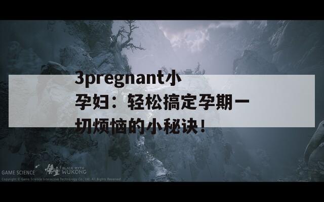 3pregnant小孕妇：轻松搞定孕期一切烦恼的小秘诀！