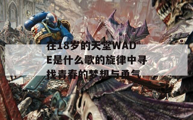 在18岁的天堂WADE是什么歌的旋律中寻找青春的梦想与勇气