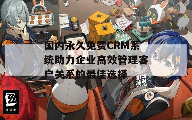 国内永久免费CRM系统助力企业高效管理客户关系的最佳选择