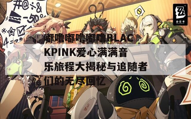 嘟噜嘟噜嘟噜BLACKPINK爱心满满音乐旅程大揭秘与追随者们的无尽回忆