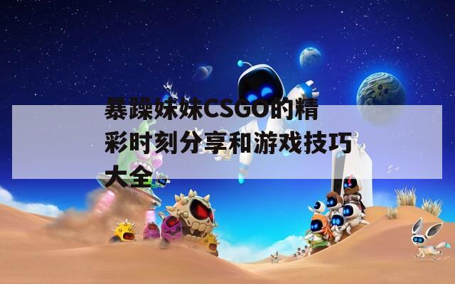 暴躁妹妹CSGO的精彩时刻分享和游戏技巧大全