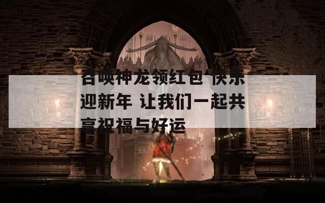 召唤神龙领红包 快乐迎新年 让我们一起共享祝福与好运