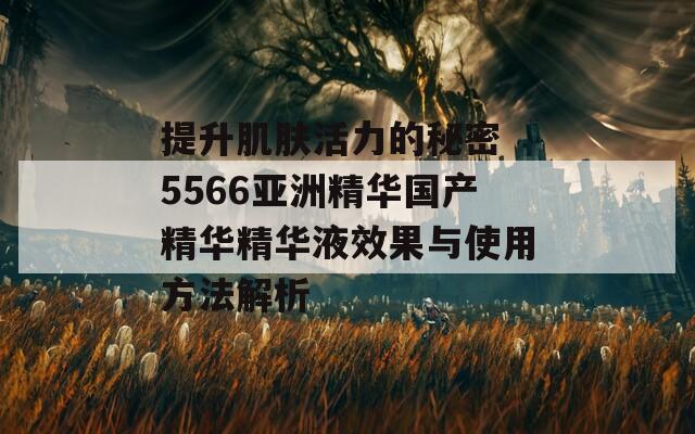 提升肌肤活力的秘密 5566亚洲精华国产精华精华液效果与使用方法解析