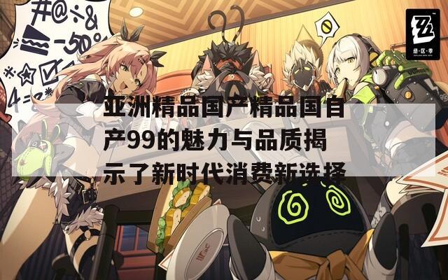 亚洲精品国产精品国自产99的魅力与品质揭示了新时代消费新选择