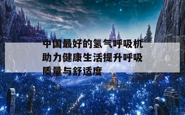 中国最好的氢气呼吸机助力健康生活提升呼吸质量与舒适度