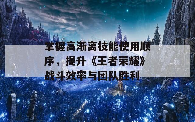 掌握高渐离技能使用顺序，提升《王者荣耀》战斗效率与团队胜利