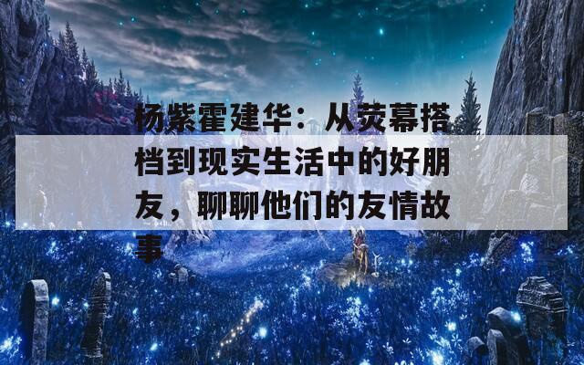 杨紫霍建华：从荧幕搭档到现实生活中的好朋友，聊聊他们的友情故事