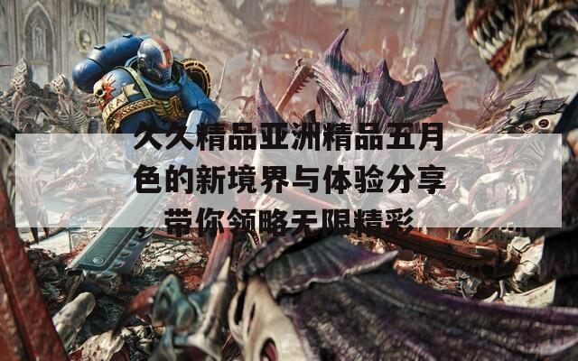 久久精品亚洲精品五月色的新境界与体验分享，带你领略无限精彩