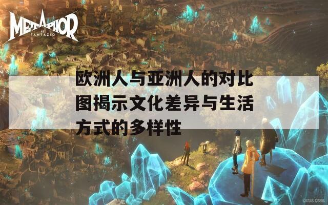 欧洲人与亚洲人的对比图揭示文化差异与生活方式的多样性