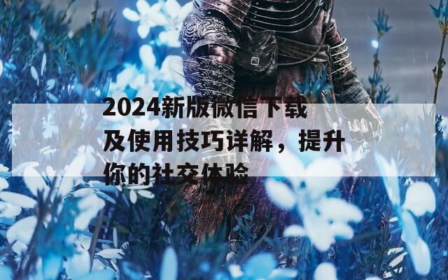 2024新版微信下载及使用技巧详解，提升你的社交体验