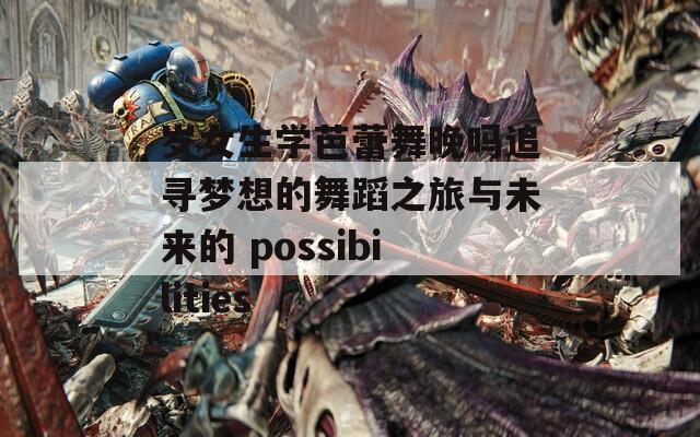 岁女生学芭蕾舞晚吗追寻梦想的舞蹈之旅与未来的 possibilities