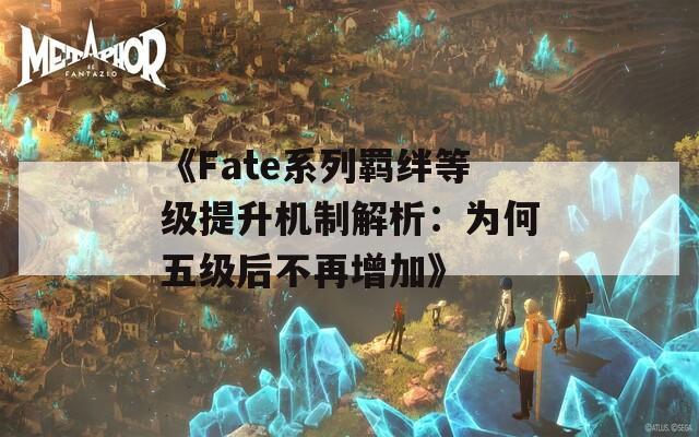 《Fate系列羁绊等级提升机制解析：为何五级后不再增加》