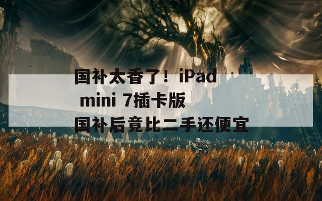 国补太香了！iPad mini 7插卡版国补后竟比二手还便宜