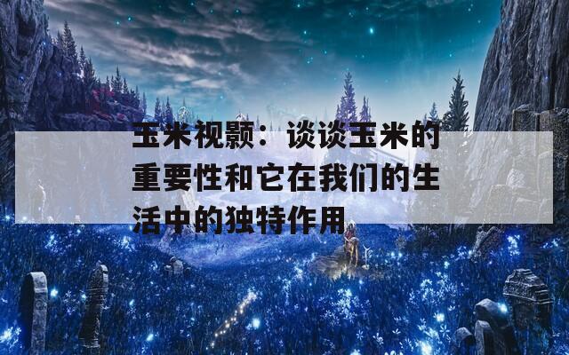 玉米视颢：谈谈玉米的重要性和它在我们的生活中的独特作用