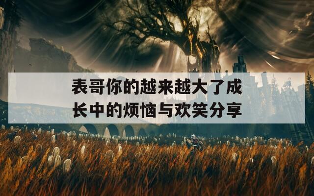 表哥你的越来越大了成长中的烦恼与欢笑分享