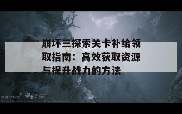 崩坏三探索关卡补给领取指南：高效获取资源与提升战力的方法