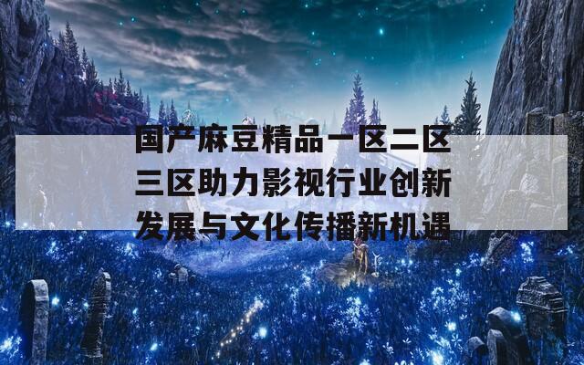 国产麻豆精品一区二区三区助力影视行业创新发展与文化传播新机遇