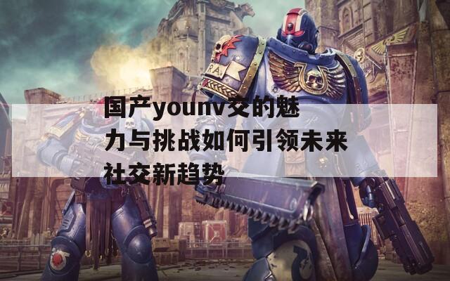 国产younv交的魅力与挑战如何引领未来社交新趋势