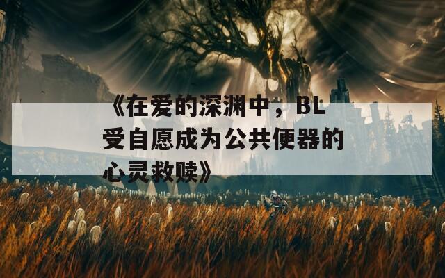 《在爱的深渊中，BL受自愿成为公共便器的心灵救赎》